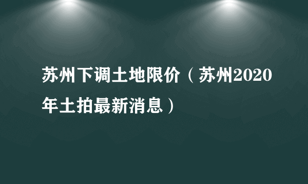 苏州下调土地限价（苏州2020年土拍最新消息）