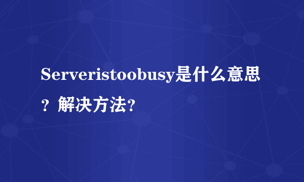 Serveristoobusy是什么意思？解决方法？