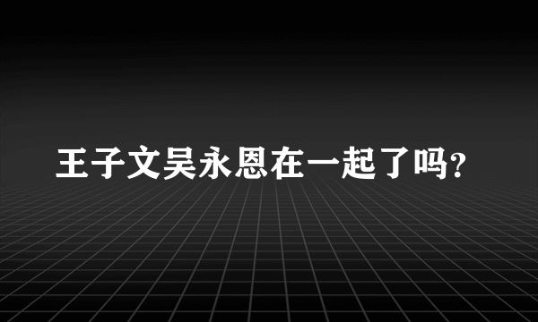 王子文吴永恩在一起了吗？