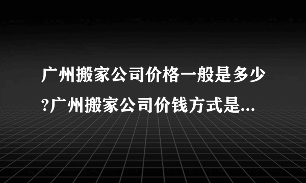 广州搬家公司价格一般是多少?广州搬家公司价钱方式是怎样的?