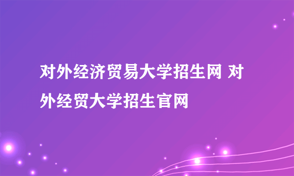 对外经济贸易大学招生网 对外经贸大学招生官网