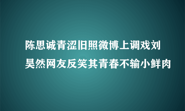 陈思诚青涩旧照微博上调戏刘昊然网友反笑其青春不输小鲜肉