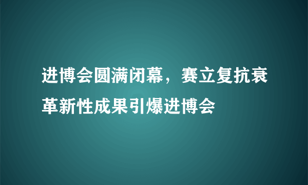 进博会圆满闭幕，赛立复抗衰革新性成果引爆进博会