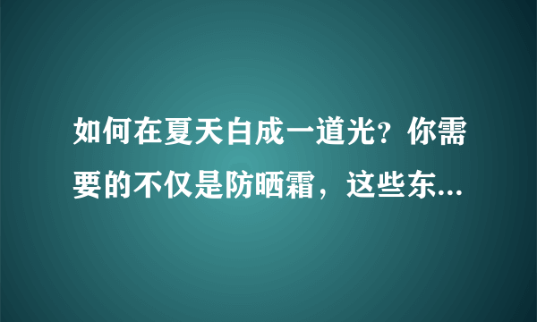 如何在夏天白成一道光？你需要的不仅是防晒霜，这些东西也全部要备上！