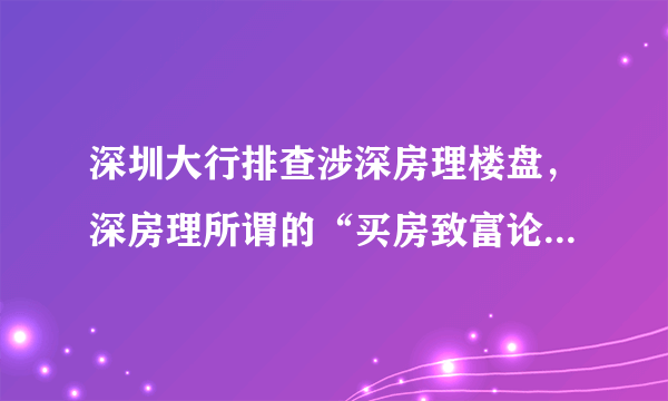 深圳大行排查涉深房理楼盘，深房理所谓的“买房致富论”是怎样的？