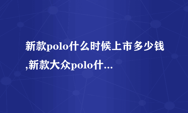 新款polo什么时候上市多少钱,新款大众polo什么时候上市