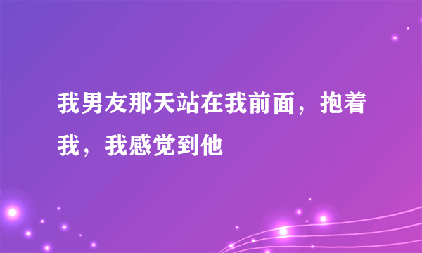 我男友那天站在我前面，抱着我，我感觉到他