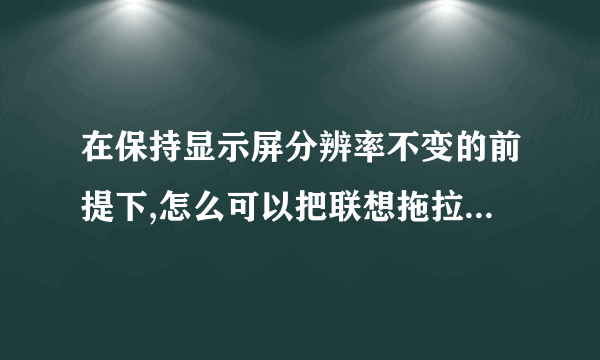 在保持显示屏分辨率不变的前提下,怎么可以把联想拖拉机(80分小游戏)的窗口拉大?