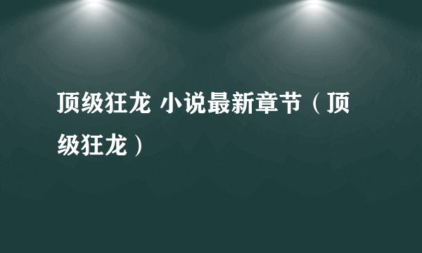 顶级狂龙 小说最新章节（顶级狂龙）