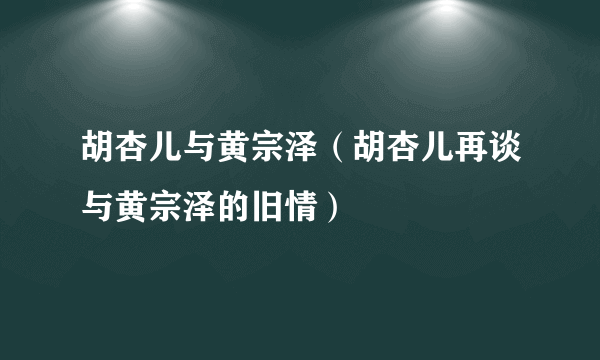 胡杏儿与黄宗泽（胡杏儿再谈与黄宗泽的旧情）