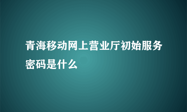 青海移动网上营业厅初始服务密码是什么