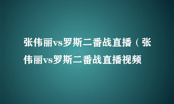 张伟丽vs罗斯二番战直播（张伟丽vs罗斯二番战直播视频