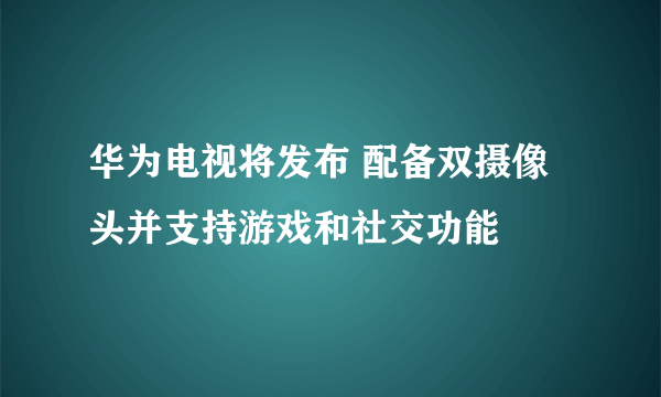 华为电视将发布 配备双摄像头并支持游戏和社交功能