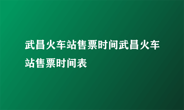 武昌火车站售票时间武昌火车站售票时间表