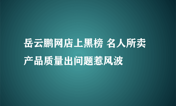 岳云鹏网店上黑榜 名人所卖产品质量出问题惹风波