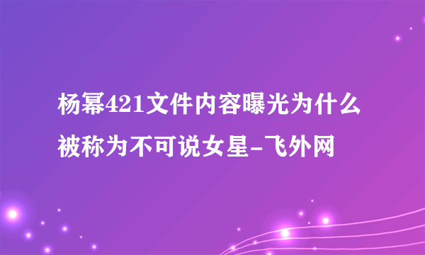 杨幂421文件内容曝光为什么被称为不可说女星-飞外网