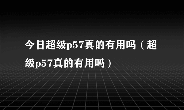 今日超级p57真的有用吗（超级p57真的有用吗）