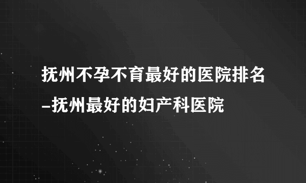 抚州不孕不育最好的医院排名-抚州最好的妇产科医院