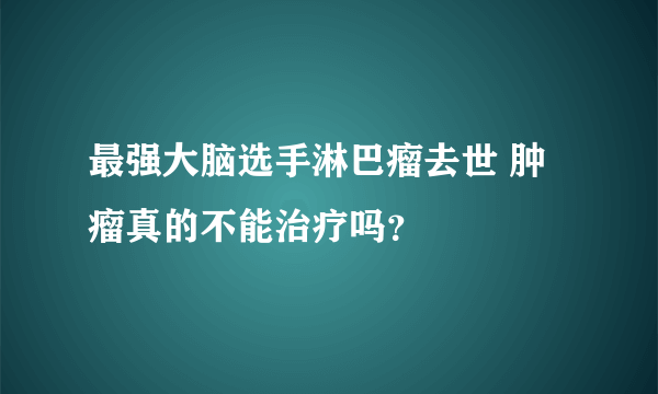 最强大脑选手淋巴瘤去世 肿瘤真的不能治疗吗？