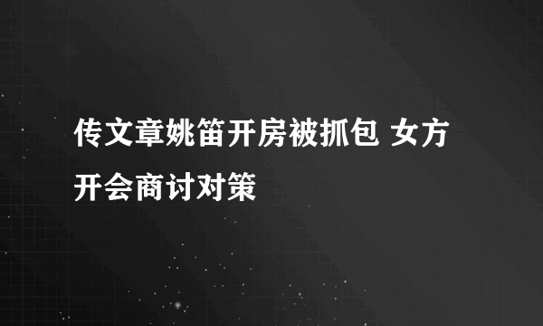 传文章姚笛开房被抓包 女方开会商讨对策