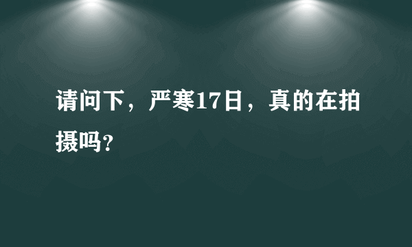 请问下，严寒17日，真的在拍摄吗？