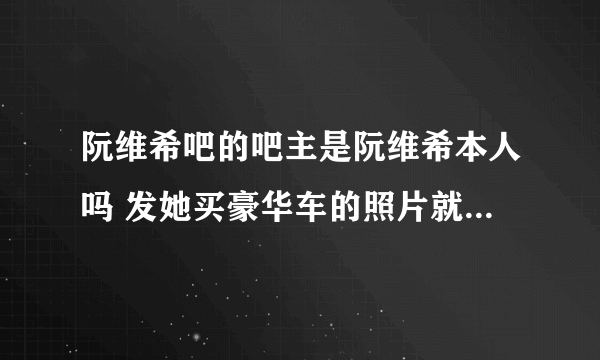 阮维希吧的吧主是阮维希本人吗 发她买豪华车的照片就被封IP 你到底害怕什么啊~！欣赏而已啊~！