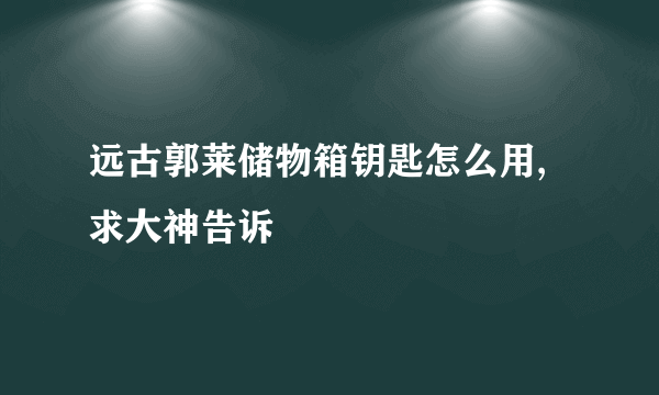 远古郭莱储物箱钥匙怎么用,求大神告诉