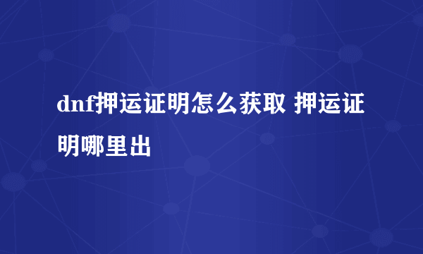 dnf押运证明怎么获取 押运证明哪里出