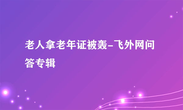 老人拿老年证被轰-飞外网问答专辑