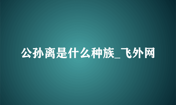 公孙离是什么种族_飞外网