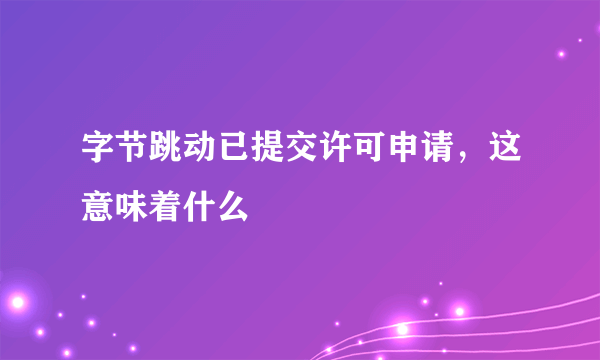 字节跳动已提交许可申请，这意味着什么