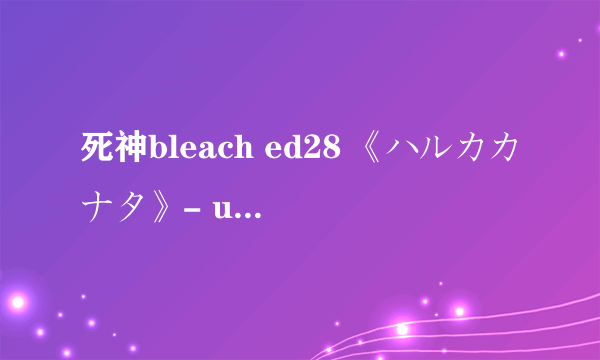 死神bleach ed28 《ハルカカナタ》- unlimits 的中文歌词，要现成的，不要连接