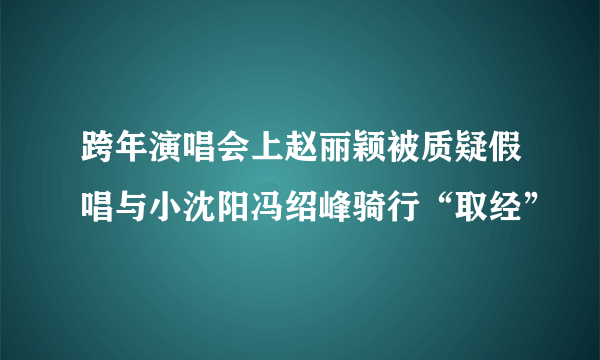 跨年演唱会上赵丽颖被质疑假唱与小沈阳冯绍峰骑行“取经”