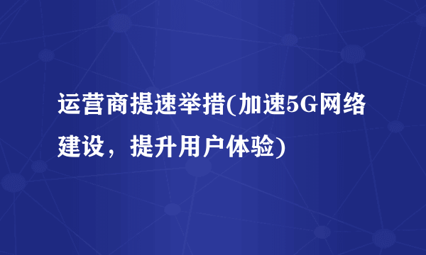 运营商提速举措(加速5G网络建设，提升用户体验)