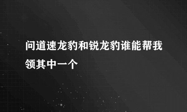 问道速龙豹和锐龙豹谁能帮我领其中一个