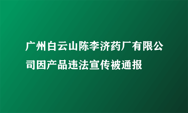 广州白云山陈李济药厂有限公司因产品违法宣传被通报