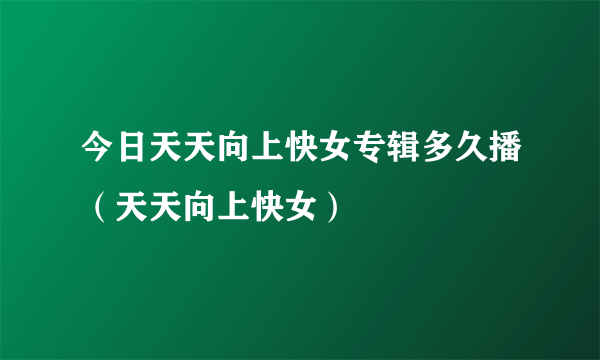 今日天天向上快女专辑多久播（天天向上快女）