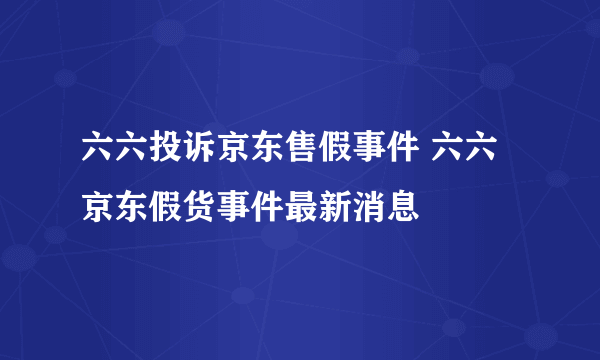 六六投诉京东售假事件 六六京东假货事件最新消息