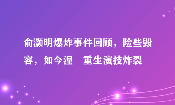 俞灏明爆炸事件回顾，险些毁容，如今涅�重生演技炸裂