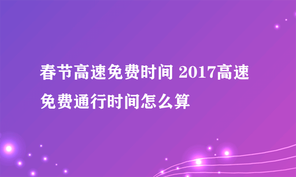 春节高速免费时间 2017高速免费通行时间怎么算