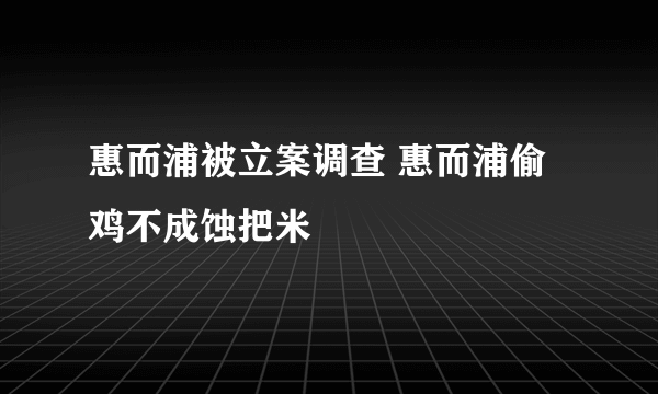 惠而浦被立案调查 惠而浦偷鸡不成蚀把米