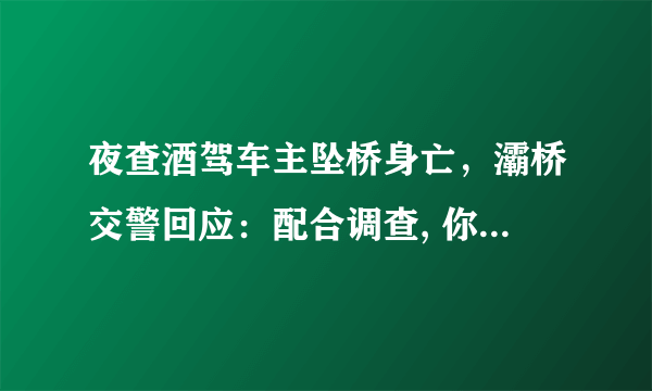 夜查酒驾车主坠桥身亡，灞桥交警回应：配合调查, 你怎么看？