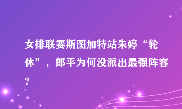 女排联赛斯图加特站朱婷“轮休”，郎平为何没派出最强阵容？