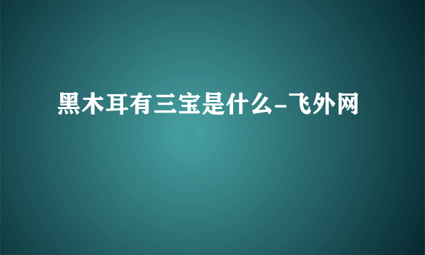 黑木耳有三宝是什么-飞外网