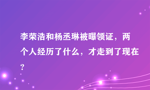 李荣浩和杨丞琳被曝领证，两个人经历了什么，才走到了现在？