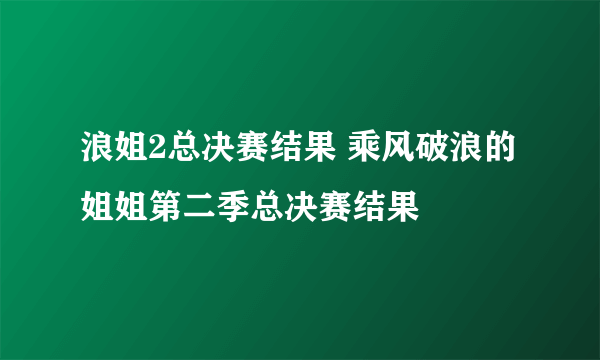 浪姐2总决赛结果 乘风破浪的姐姐第二季总决赛结果