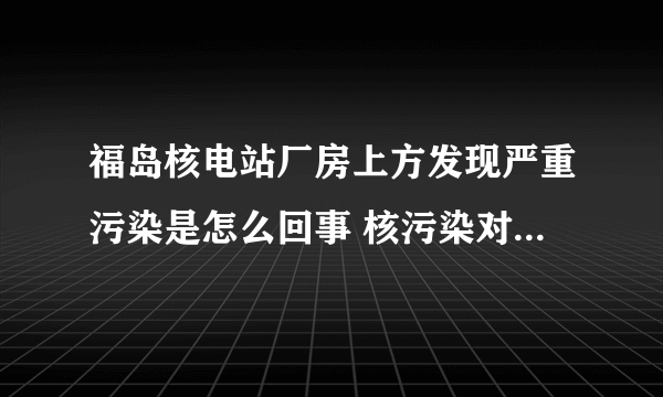 福岛核电站厂房上方发现严重污染是怎么回事 核污染对人体的危害有哪些