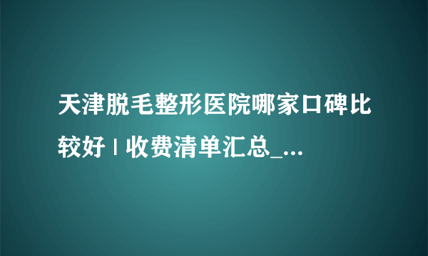 天津脱毛整形医院哪家口碑比较好 | 收费清单汇总_脱毛多少钱大腿和小腿？