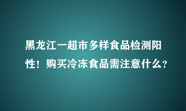 黑龙江一超市多样食品检测阳性！购买冷冻食品需注意什么？