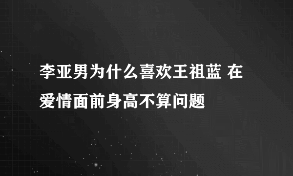 李亚男为什么喜欢王祖蓝 在爱情面前身高不算问题